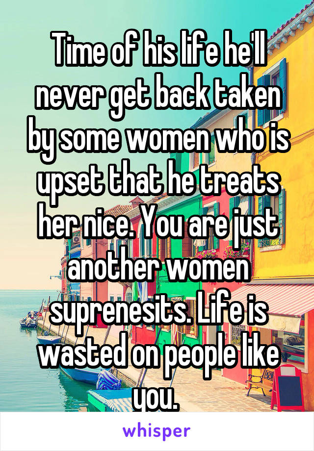 Time of his life he'll never get back taken by some women who is upset that he treats her nice. You are just another women suprenesits. Life is wasted on people like you. 