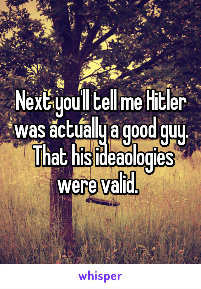 Next you'll tell me Hitler was actually a good guy.  That his ideaologies were valid.  