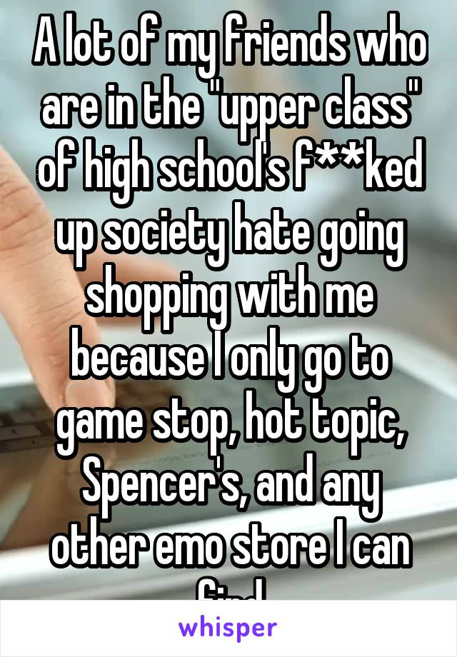 A lot of my friends who are in the "upper class" of high school's f**ked up society hate going shopping with me because I only go to game stop, hot topic, Spencer's, and any other emo store I can find