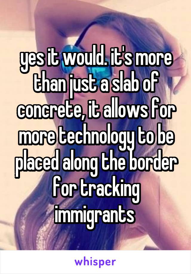 yes it would. it's more than just a slab of concrete, it allows for more technology to be placed along the border for tracking immigrants 