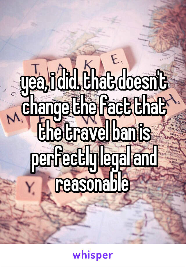 yea, i did. that doesn't change the fact that the travel ban is perfectly legal and reasonable 