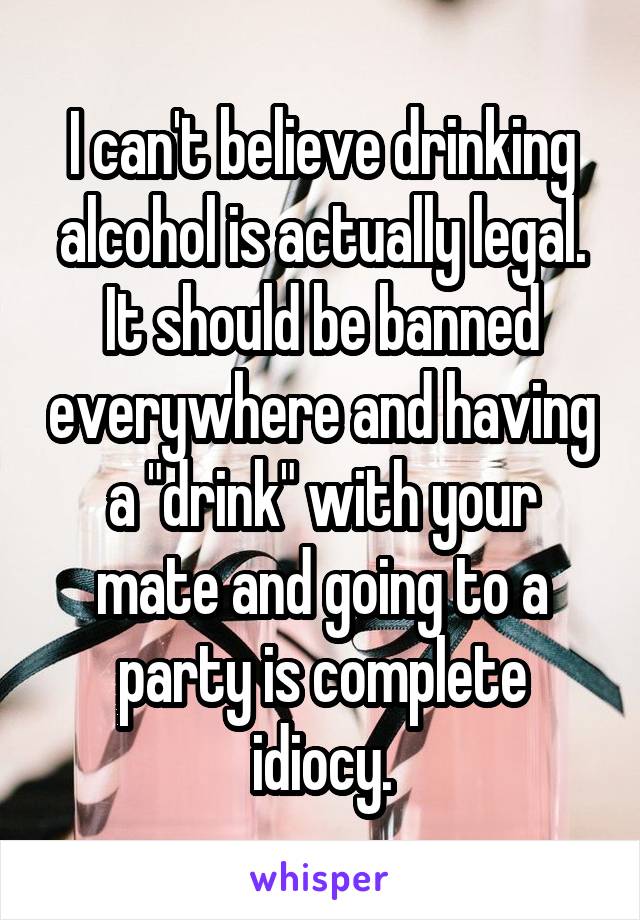 I can't believe drinking alcohol is actually legal. It should be banned everywhere and having a "drink" with your mate and going to a party is complete idiocy.