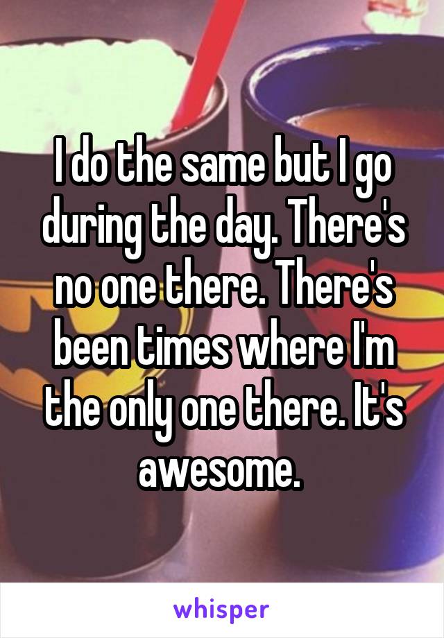 I do the same but I go during the day. There's no one there. There's been times where I'm the only one there. It's awesome. 