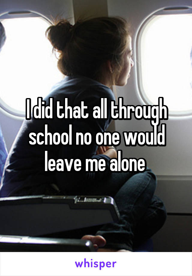 I did that all through school no one would leave me alone 