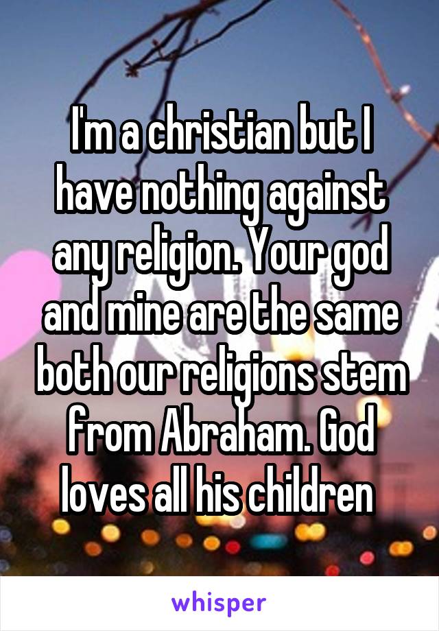  I'm a christian but I have nothing against any religion. Your god and mine are the same both our religions stem from Abraham. God loves all his children 