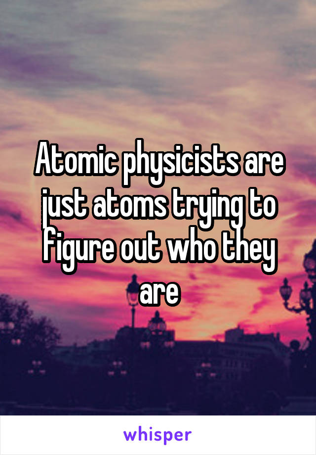 Atomic physicists are just atoms trying to figure out who they are
