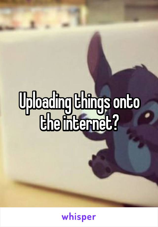 Uploading things onto the internet?