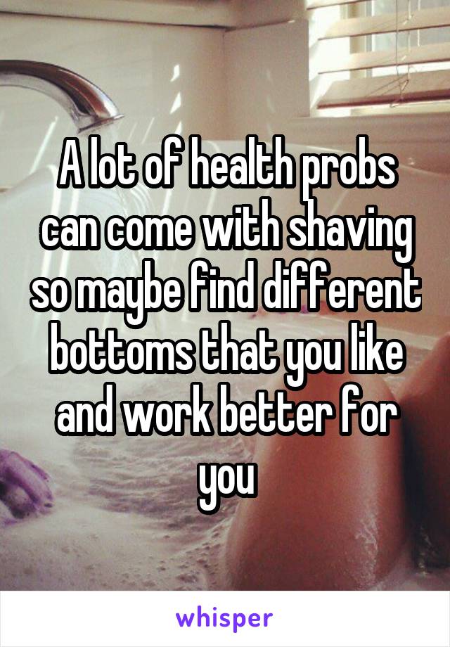 A lot of health probs can come with shaving so maybe find different bottoms that you like and work better for you