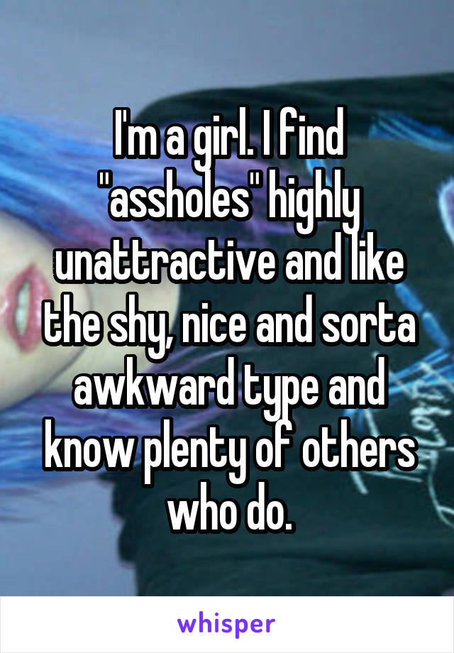 I'm a girl. I find "assholes" highly unattractive and like the shy, nice and sorta awkward type and know plenty of others who do.