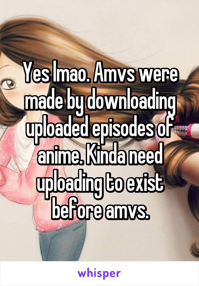 Yes lmao. Amvs were made by downloading uploaded episodes of anime. Kinda need uploading to exist before amvs.