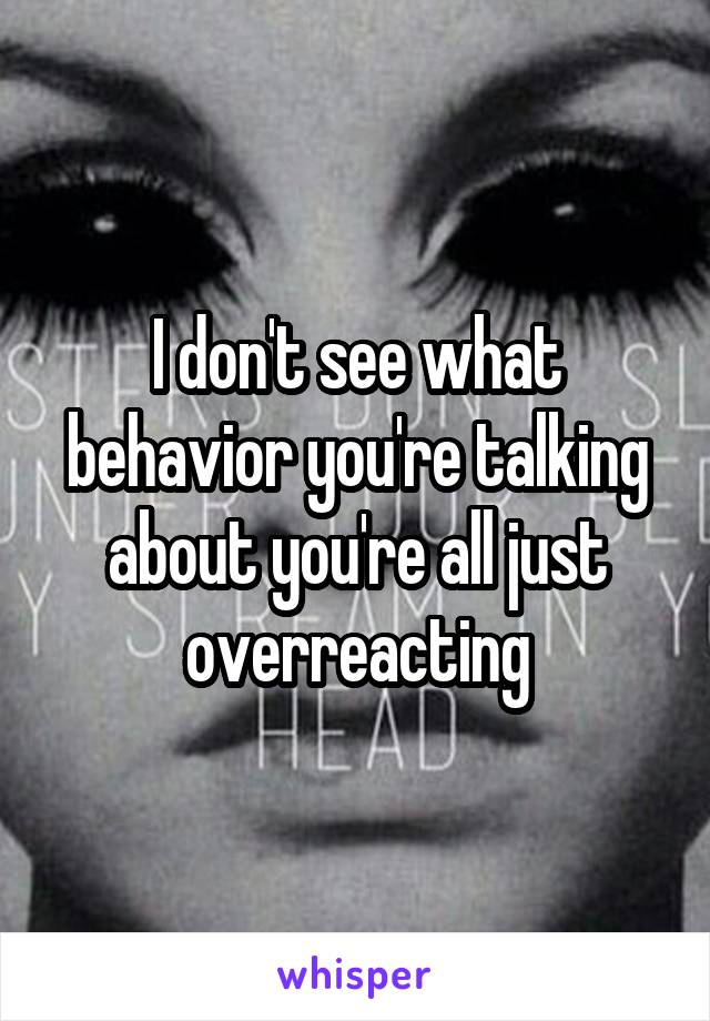 I don't see what behavior you're talking about you're all just overreacting