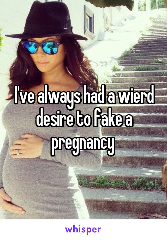 I've always had a wierd desire to fake a pregnancy 