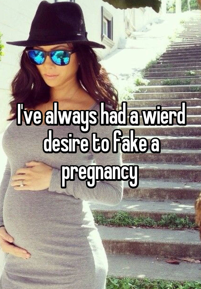 I've always had a wierd desire to fake a pregnancy 