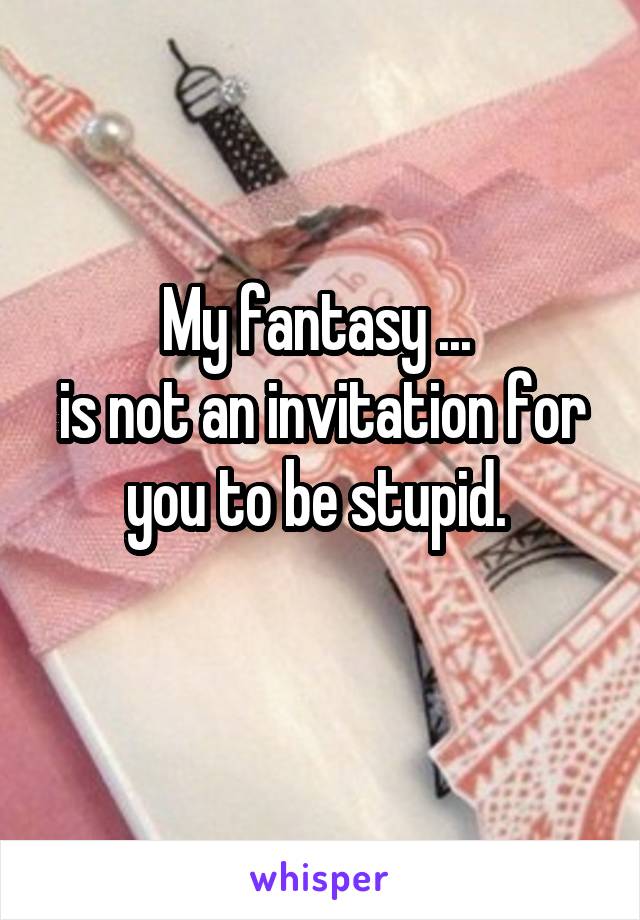 My fantasy ... 
is not an invitation for you to be stupid. 
