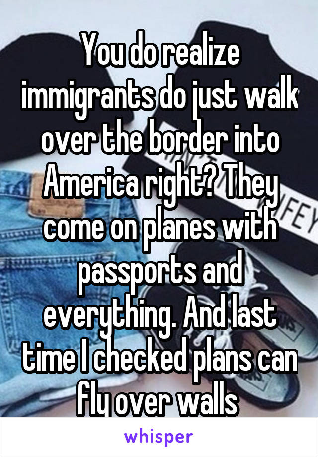 You do realize immigrants do just walk over the border into America right? They come on planes with passports and everything. And last time I checked plans can fly over walls 