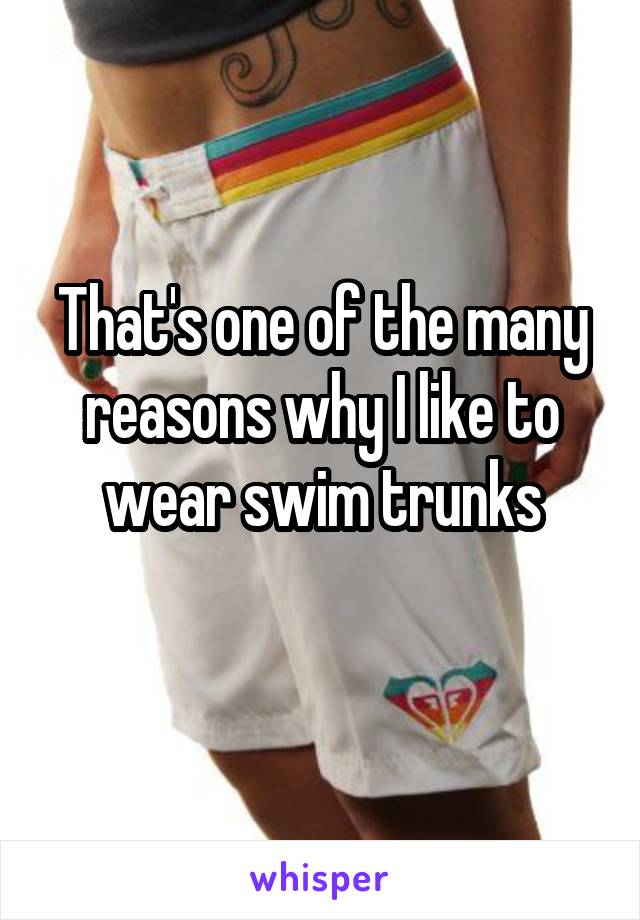 That's one of the many reasons why I like to wear swim trunks

