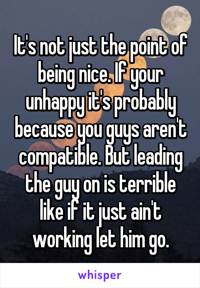 It's not just the point of being nice. If your unhappy it's probably because you guys aren't compatible. But leading the guy on is terrible like if it just ain't working let him go.