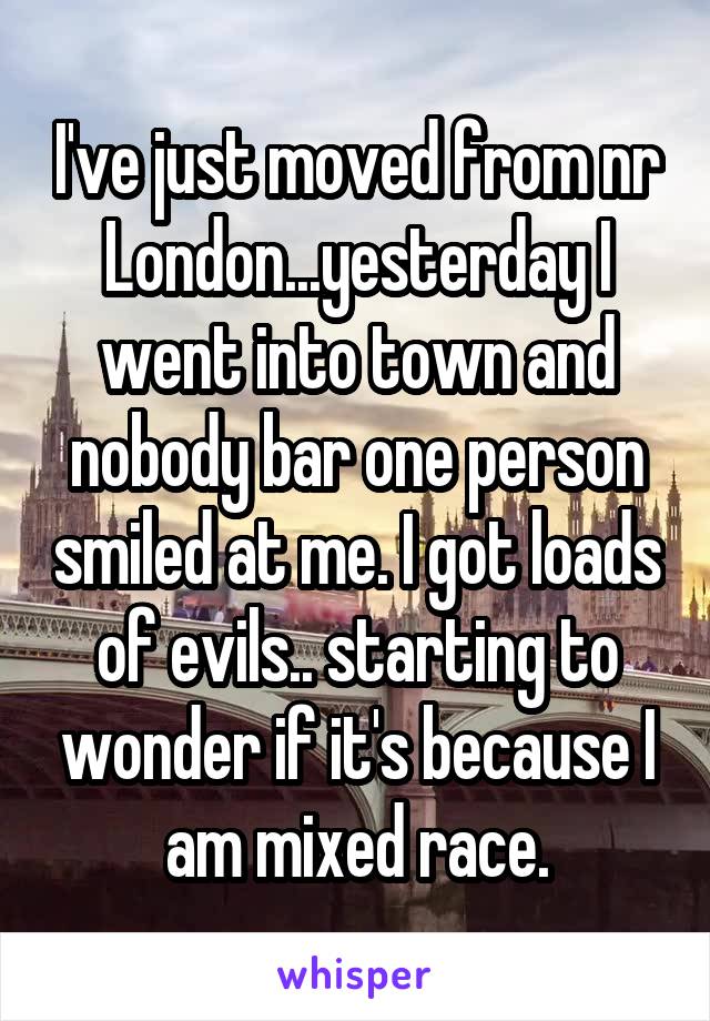 I've just moved from nr London...yesterday I went into town and nobody bar one person smiled at me. I got loads of evils.. starting to wonder if it's because I am mixed race.
