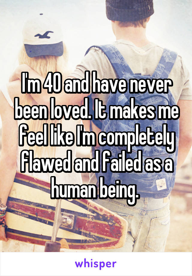 I'm 40 and have never been loved. It makes me feel like I'm completely flawed and failed as a human being. 