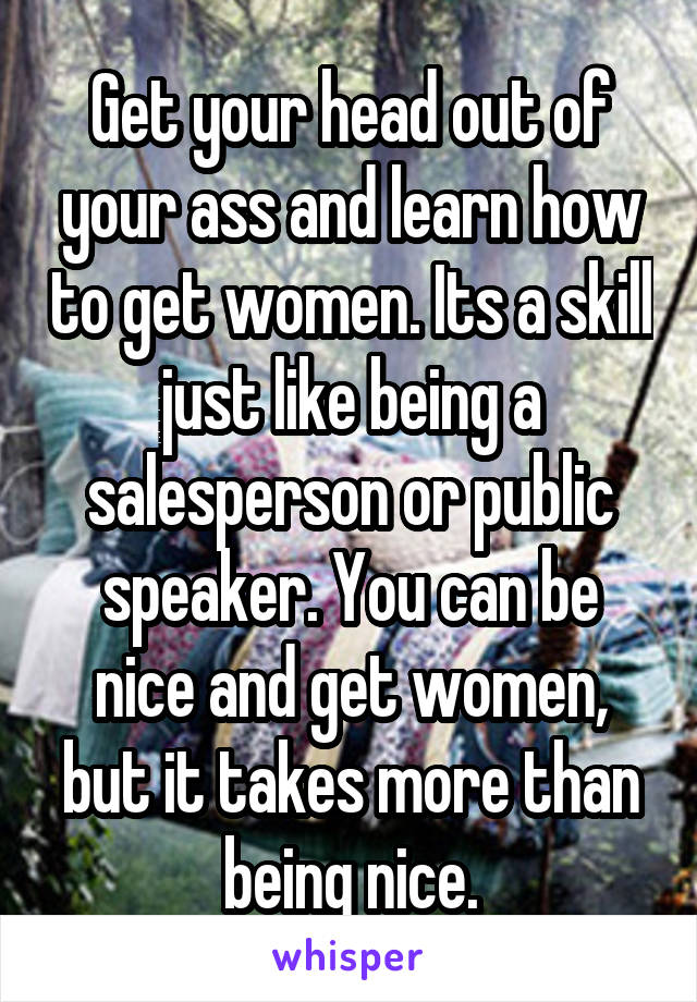 Get your head out of your ass and learn how to get women. Its a skill just like being a salesperson or public speaker. You can be nice and get women, but it takes more than being nice.