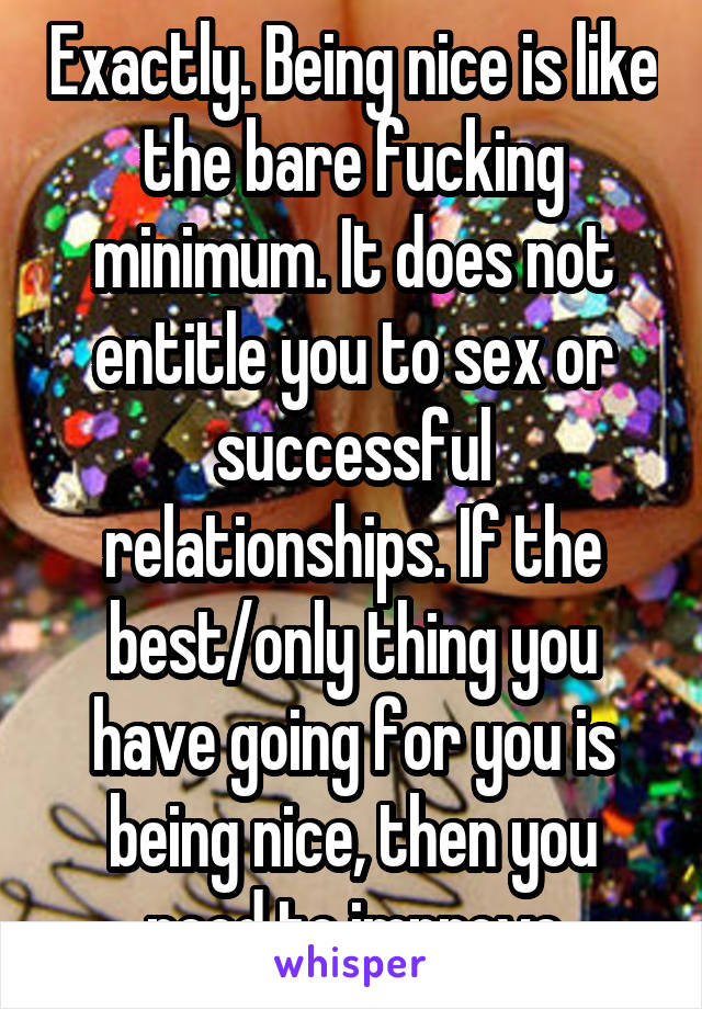 Exactly. Being nice is like the bare fucking minimum. It does not entitle you to sex or successful relationships. If the best/only thing you have going for you is being nice, then you need to improve