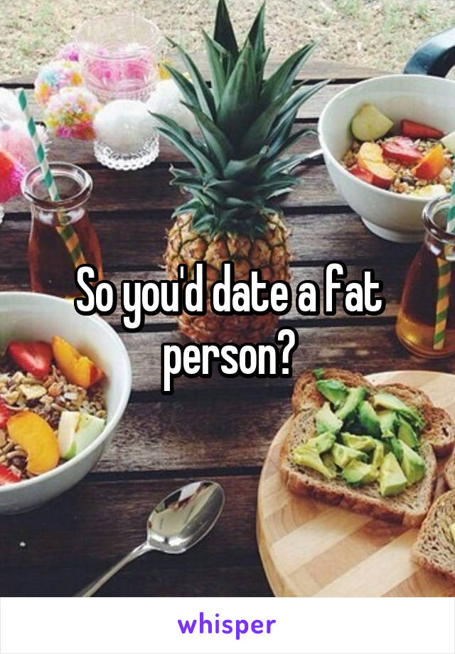 So you'd date a fat person?