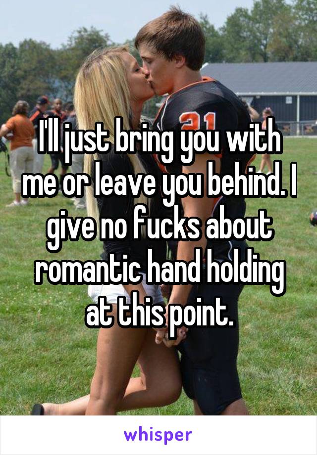 I'll just bring you with me or leave you behind. I give no fucks about romantic hand holding at this point.