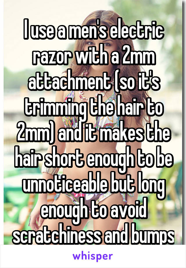 I use a men's electric razor with a 2mm attachment (so it's trimming the hair to 2mm) and it makes the hair short enough to be unnoticeable but long enough to avoid scratchiness and bumps