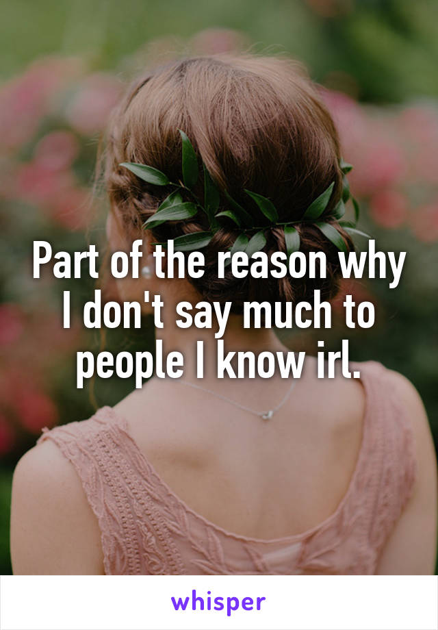 Part of the reason why I don't say much to people I know irl.