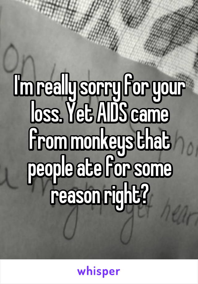 I'm really sorry for your loss. Yet AIDS came from monkeys that people ate for some reason right?