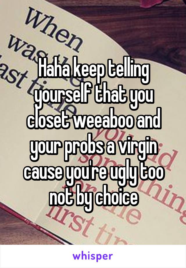 Haha keep telling yourself that you closet weeaboo and your probs a virgin cause you're ugly too not by choice