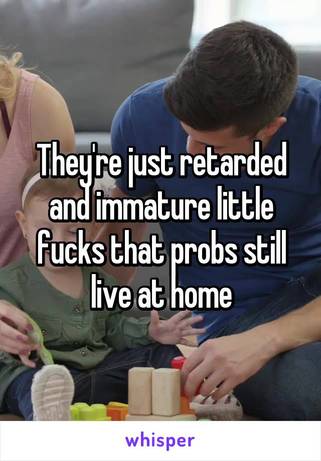 They're just retarded and immature little fucks that probs still live at home