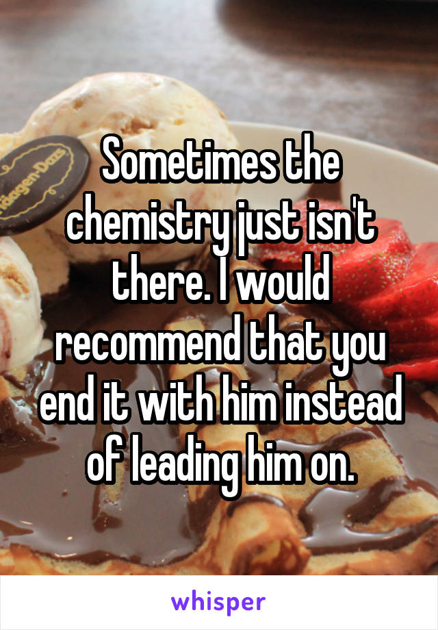 Sometimes the chemistry just isn't there. I would recommend that you end it with him instead of leading him on.