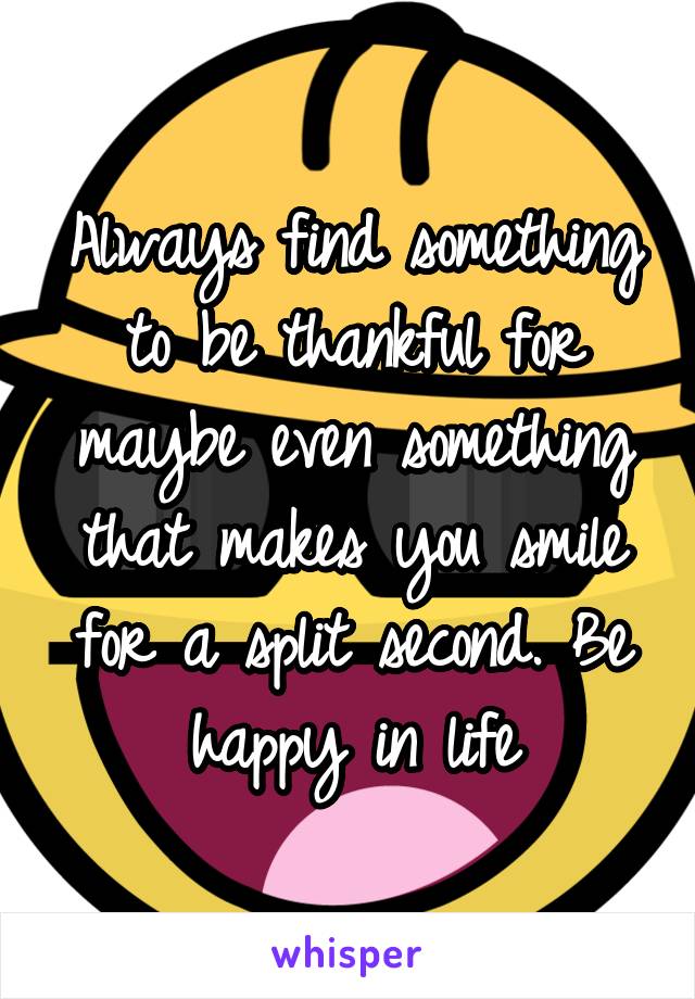 Always find something to be thankful for maybe even something that makes you smile for a split second. Be happy in life
