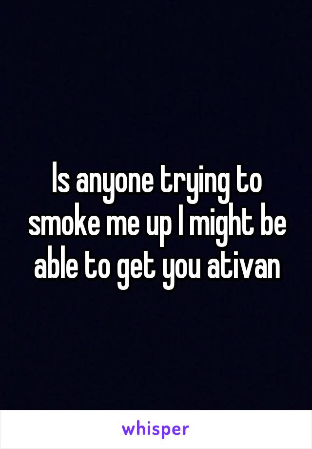 Is anyone trying to smoke me up I might be able to get you ativan