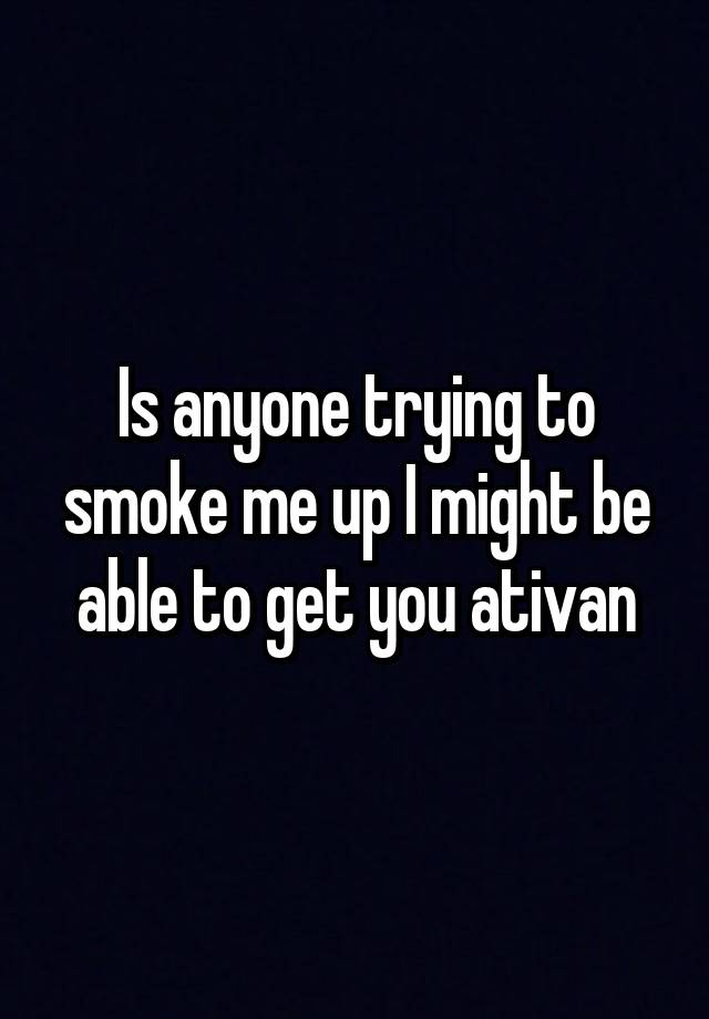 Is anyone trying to smoke me up I might be able to get you ativan