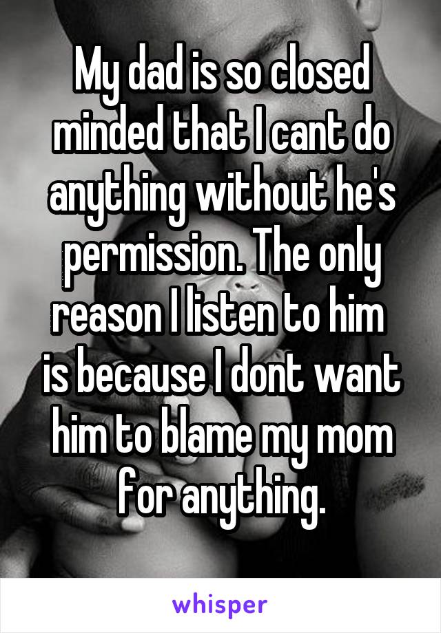 My dad is so closed minded that I cant do anything without he's permission. The only reason I listen to him 
is because I dont want him to blame my mom for anything.
