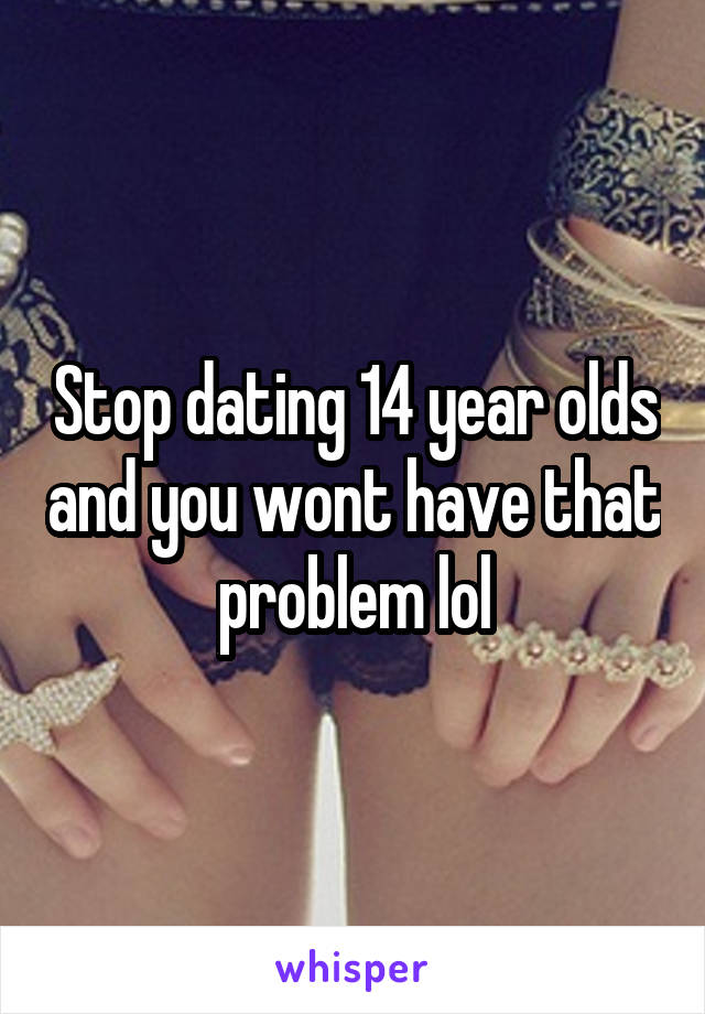 Stop dating 14 year olds and you wont have that problem lol