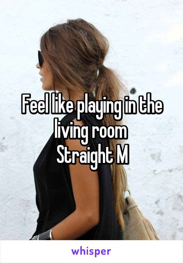 Feel like playing in the living room 
Straight M