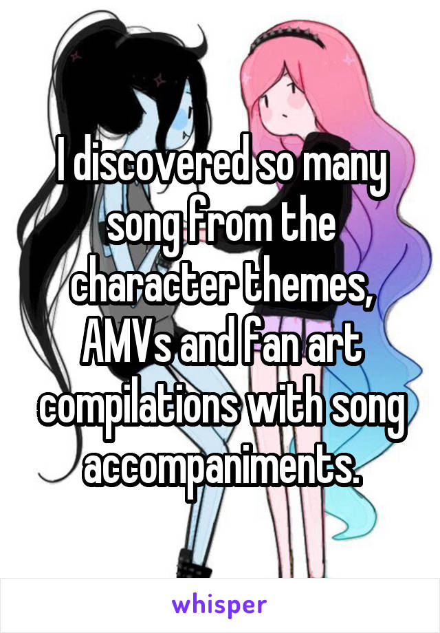 I discovered so many song from the character themes, AMVs and fan art compilations with song accompaniments.