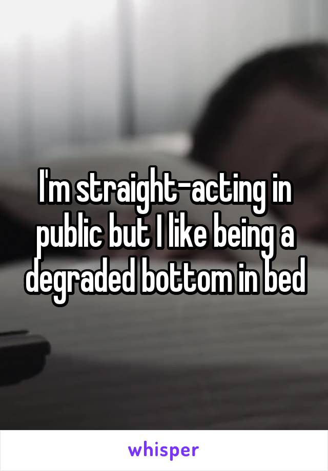 I'm straight-acting in public but I like being a degraded bottom in bed
