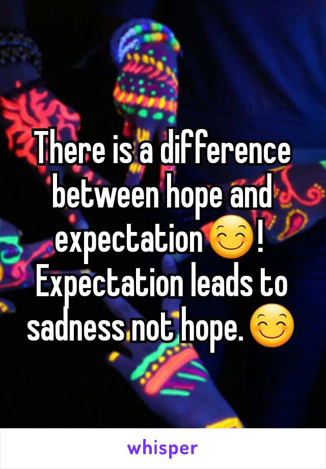 There is a difference between hope and expectation😊! 
Expectation leads to sadness not hope.😊