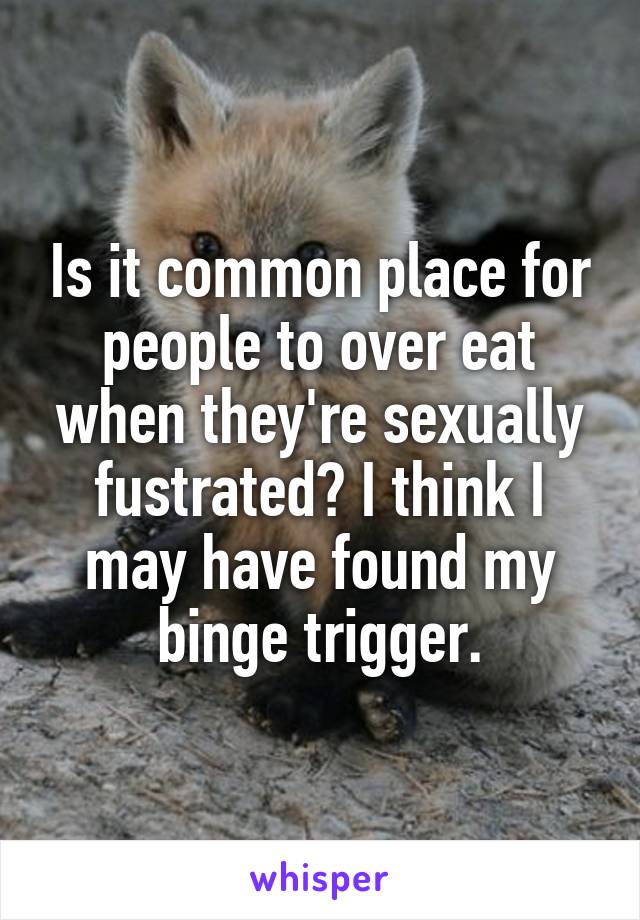 Is it common place for people to over eat when they're sexually fustrated? I think I may have found my binge trigger.