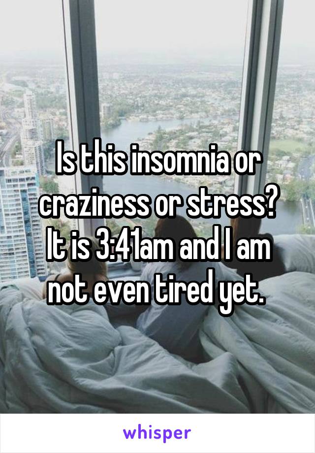 Is this insomnia or craziness or stress?
It is 3:41am and I am not even tired yet. 