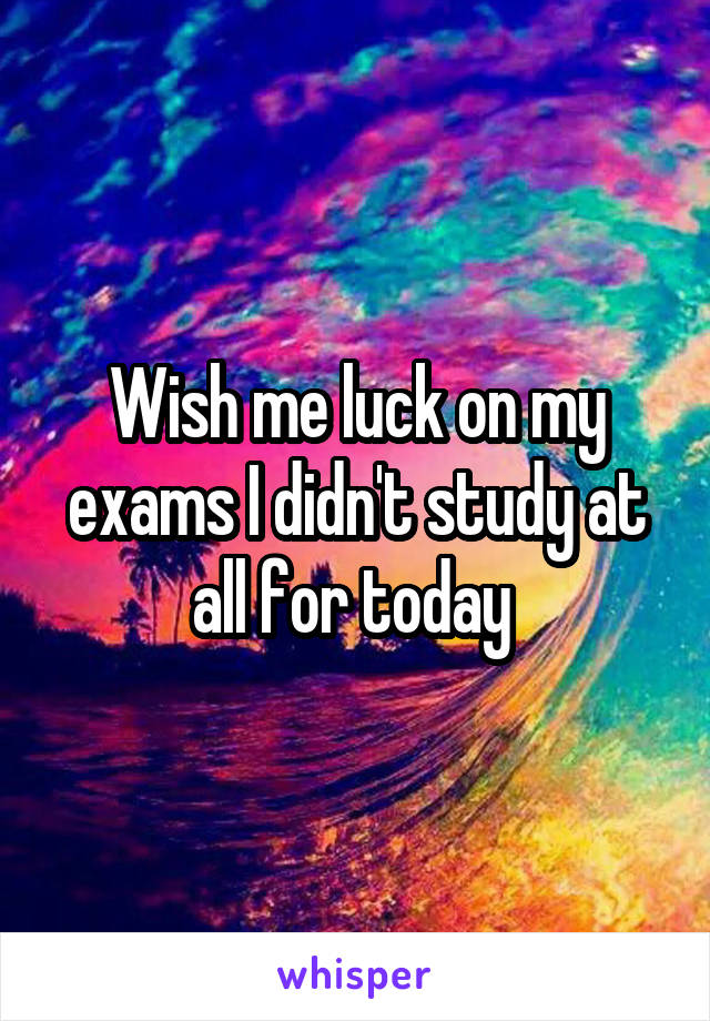 Wish me luck on my exams I didn't study at all for today 