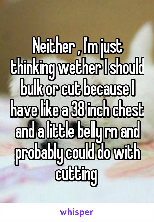 Neither , I'm just thinking wether I should bulk or cut because I have like a 38 inch chest and a little belly rn and probably could do with cutting 