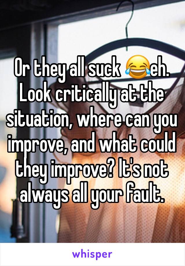 Or they all suck 😂eh. Look critically at the situation, where can you improve, and what could they improve? It's not always all your fault. 
