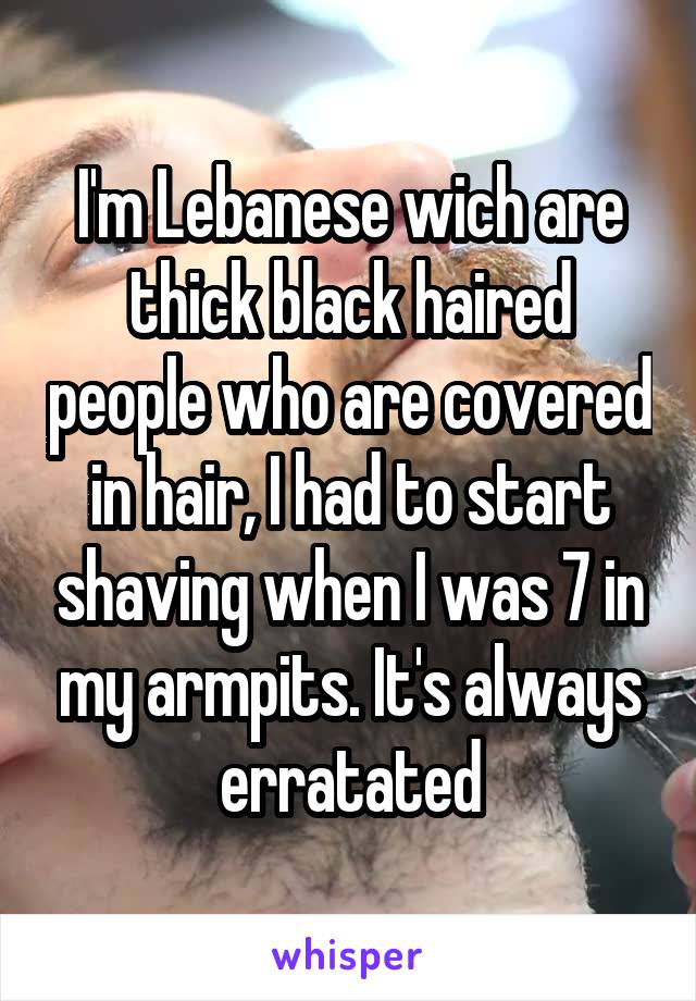 I'm Lebanese wich are thick black haired people who are covered in hair, I had to start shaving when I was 7 in my armpits. It's always erratated