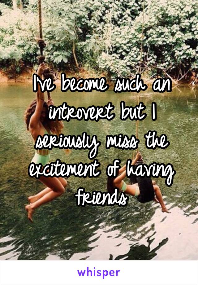 I've become such an introvert but I seriously miss the excitement of having friends