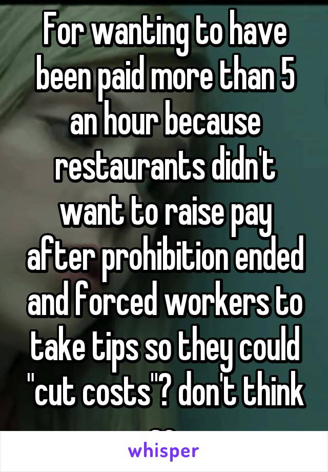 For wanting to have been paid more than 5 an hour because restaurants didn't want to raise pay after prohibition ended and forced workers to take tips so they could "cut costs"? don't think so.